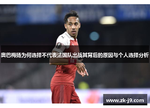 奥巴梅扬为何选择不代表法国队出战其背后的原因与个人选择分析 奥巴梅扬为何选择不代表法国队出战其背后的原因与个人选择分析