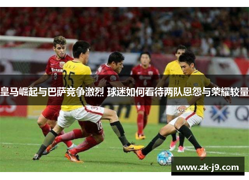 皇马崛起与巴萨竞争激烈 球迷如何看待两队恩怨与荣耀较量