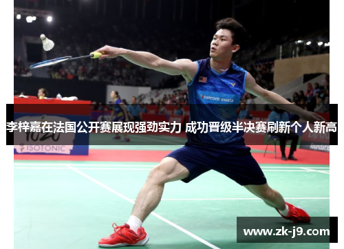 李梓嘉在法国公开赛展现强劲实力 成功晋级半决赛刷新个人新高