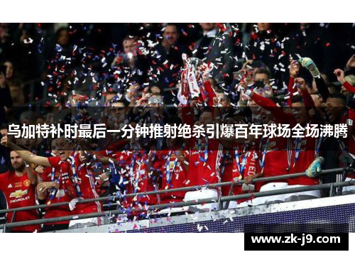 乌加特补时最后一分钟推射绝杀引爆百年球场全场沸腾