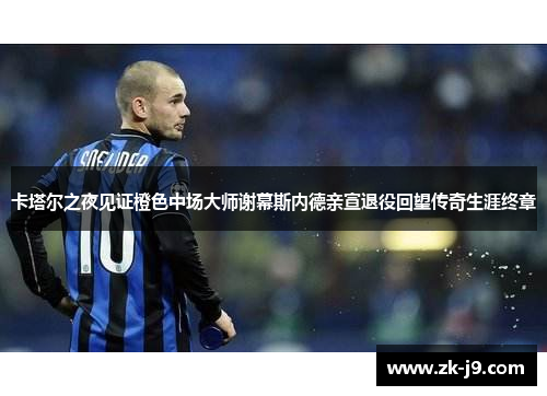 卡塔尔之夜见证橙色中场大师谢幕斯内德亲宣退役回望传奇生涯终章