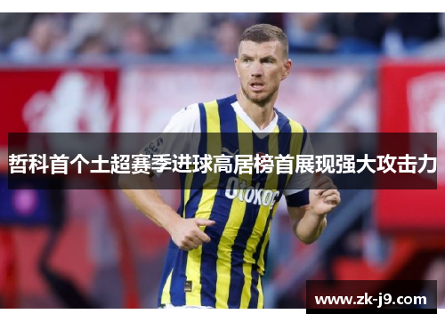 哲科首个土超赛季进球高居榜首展现强大攻击力 哲科首个土超赛季进球高居榜首展现强大攻击力