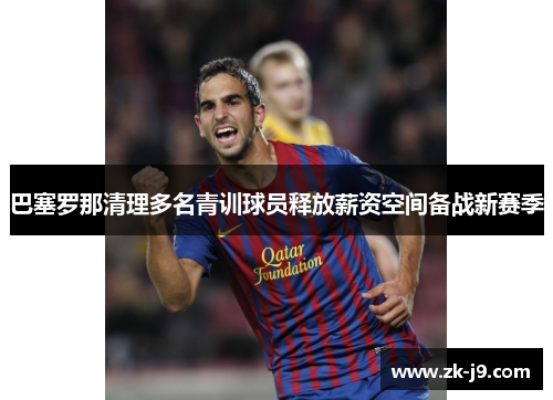 巴塞罗那清理多名青训球员释放薪资空间备战新赛季 巴塞罗那清理多名青训球员释放薪资空间备战新赛季