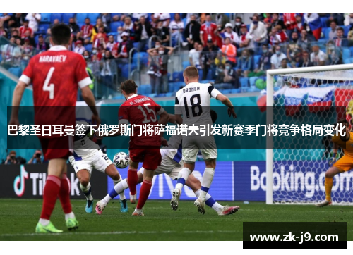 巴黎圣日耳曼签下俄罗斯门将萨福诺夫引发新赛季门将竞争格局变化
