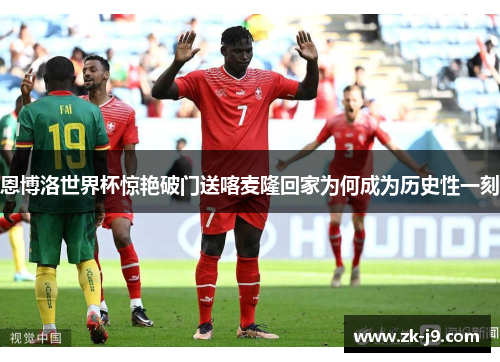 恩博洛世界杯惊艳破门送喀麦隆回家为何成为历史性一刻