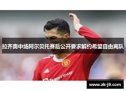 拉齐奥中场阿尔贝托赛后公开要求解约希望自由离队