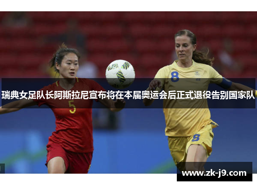 瑞典女足队长阿斯拉尼宣布将在本届奥运会后正式退役告别国家队