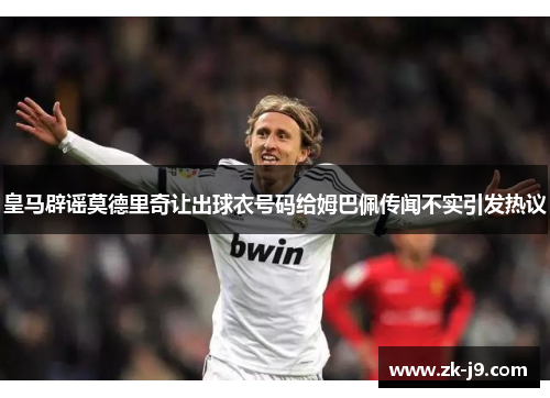 皇马辟谣莫德里奇让出球衣号码给姆巴佩传闻不实引发热议 皇马辟谣莫德里奇让出球衣号码给姆巴佩传闻不实引发热议
