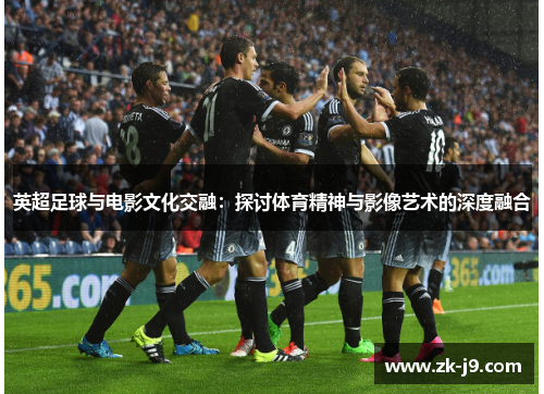 英超足球与电影文化交融：探讨体育精神与影像艺术的深度融合