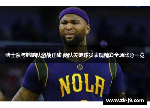 骑士队与鹈鹕队激战正酣 两队关键球员表现精彩全场比分一览 骑士队与鹈鹕队激战正酣 两队关键球员表现精彩全场比分一览