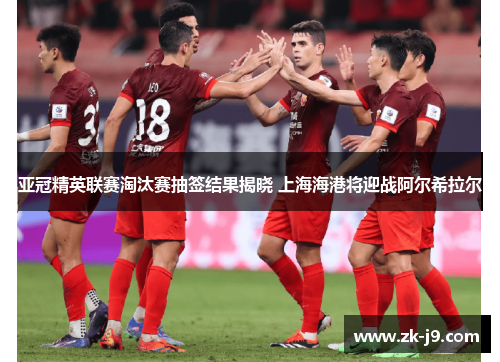 亚冠精英联赛淘汰赛抽签结果揭晓 上海海港将迎战阿尔希拉尔 亚冠精英联赛淘汰赛抽签结果揭晓 上海海港将迎战阿尔希拉尔