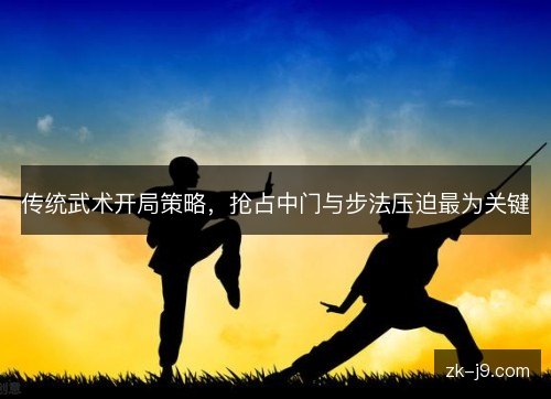 传统武术开局策略,抢占中门与步法压迫最为关键 传统武术开局策略,抢占中门与步法压迫最为关键